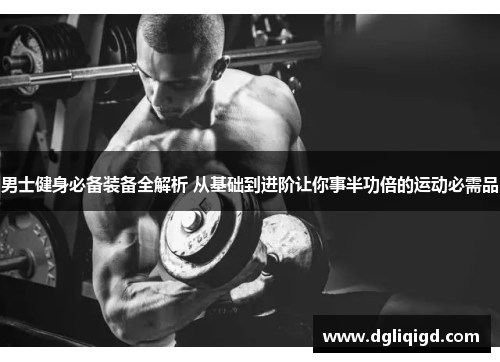 男士健身必备装备全解析 从基础到进阶让你事半功倍的运动必需品