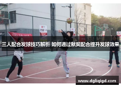 三人配合发球技巧解析 如何通过默契配合提升发球效果