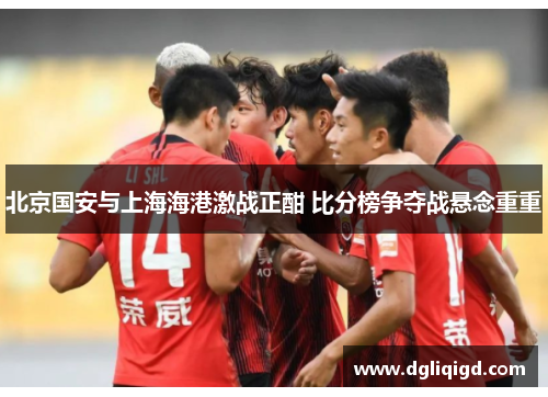 北京国安与上海海港激战正酣 比分榜争夺战悬念重重
