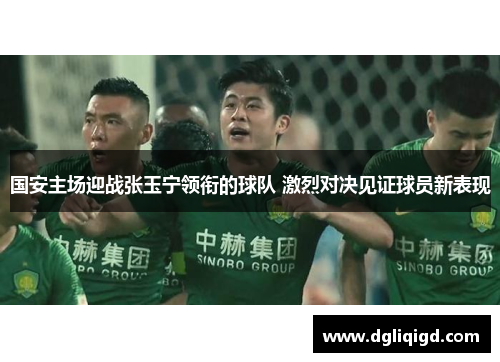 国安主场迎战张玉宁领衔的球队 激烈对决见证球员新表现