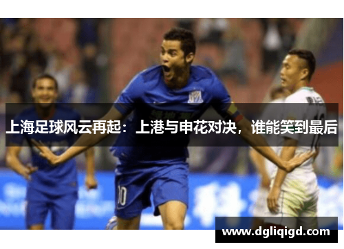 上海足球风云再起：上港与申花对决，谁能笑到最后