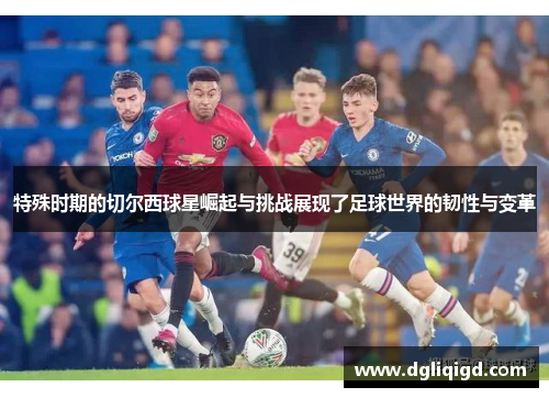 特殊时期的切尔西球星崛起与挑战展现了足球世界的韧性与变革