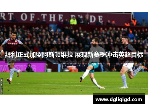 拜利正式加盟阿斯顿维拉 展现新赛季冲击英超目标