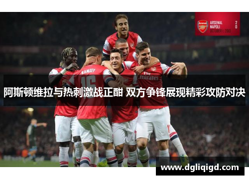 阿斯顿维拉与热刺激战正酣 双方争锋展现精彩攻防对决